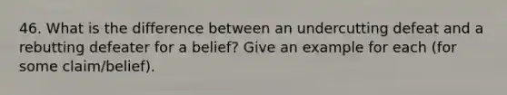 46. What is the difference between an undercutting defeat and a rebutting defeater for a belief? Give an example for each (for some claim/belief).