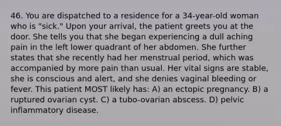 46. You are dispatched to a residence for a 34-year-old woman who is "sick." Upon your arrival, the patient greets you at the door. She tells you that she began experiencing a dull aching pain in the left lower quadrant of her abdomen. She further states that she recently had her menstrual period, which was accompanied by more pain than usual. Her vital signs are stable, she is conscious and alert, and she denies vaginal bleeding or fever. This patient MOST likely has: A) an ectopic pregnancy. B) a ruptured ovarian cyst. C) a tubo-ovarian abscess. D) pelvic inflammatory disease.