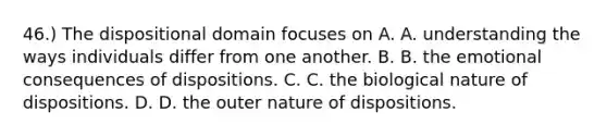 46.) The dispositional domain focuses on A. A. understanding the ways individuals differ from one another. B. B. the emotional consequences of dispositions. C. C. the biological nature of dispositions. D. D. the outer nature of dispositions.