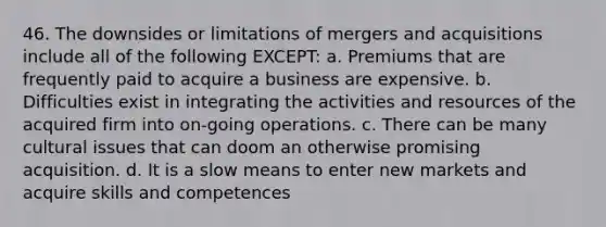 46. The downsides or limitations of mergers and acquisitions include all of the following EXCEPT: a. Premiums that are frequently paid to acquire a business are expensive. b. Difficulties exist in integrating the activities and resources of the acquired firm into on-going operations. c. There can be many cultural issues that can doom an otherwise promising acquisition. d. It is a slow means to enter new markets and acquire skills and competences