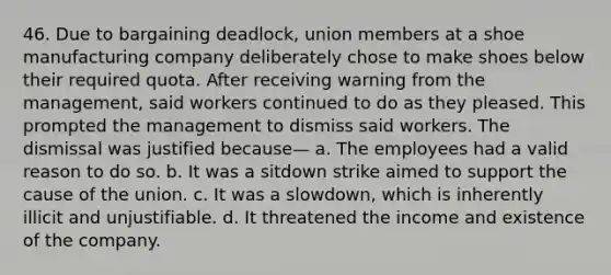 46. Due to bargaining deadlock, union members at a shoe manufacturing company deliberately chose to make shoes below their required quota. After receiving warning from the management, said workers continued to do as they pleased. This prompted the management to dismiss said workers. The dismissal was justified because— a. The employees had a valid reason to do so. b. It was a sitdown strike aimed to support the cause of the union. c. It was a slowdown, which is inherently illicit and unjustifiable. d. It threatened the income and existence of the company.