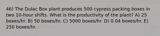 46) The Dulac Box plant produces 500 cypress packing boxes in two 10-hour shifts. What is the productivity of the plant? A) 25 boxes/hr. B) 50 boxes/hr. C) 5000 boxes/hr. D) 0.04 boxes/hr. E) 250 boxes/hr.