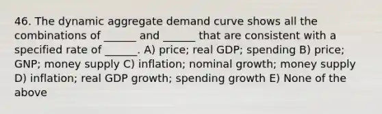 46. The dynamic aggregate demand curve shows all the combinations of ______ and ______ that are consistent with a specified rate of ______. A) price; real GDP; spending B) price; GNP; money supply C) inflation; nominal growth; money supply D) inflation; real GDP growth; spending growth E) None of the above