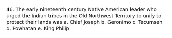 46. The early nineteenth-century Native American leader who urged the Indian tribes in the Old Northwest Territory to unify to protect their lands was a. Chief Joseph b. Geronimo c. Tecumseh d. Powhatan e. King Philip