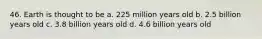 46. Earth is thought to be a. 225 million years old b. 2.5 billion years old c. 3.8 billion years old d. 4.6 billion years old