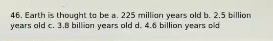 46. Earth is thought to be a. 225 million years old b. 2.5 billion years old c. 3.8 billion years old d. 4.6 billion years old