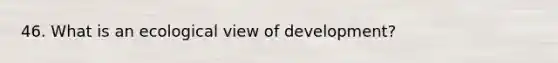 46. What is an ecological view of development?