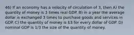 46) If an economy has a velocity of circulation of 3, then A) the quantity of money is 3 times real GDP. B) in a year the average dollar is exchanged 3 times to purchase goods and services in GDP. C) the quantity of money is 3 for every dollar of GDP. D) nominal GDP is 1/3 the size of the quantity of money.