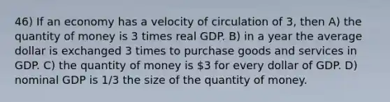 46) If an economy has a velocity of circulation of 3, then A) the quantity of money is 3 times real GDP. B) in a year the average dollar is exchanged 3 times to purchase goods and services in GDP. C) the quantity of money is 3 for every dollar of GDP. D) nominal GDP is 1/3 the size of the quantity of money.