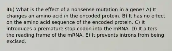 46) What is the effect of a nonsense mutation in a gene? A) It changes an amino acid in the encoded protein. B) It has no effect on the amino acid sequence of the encoded protein. C) It introduces a premature stop codon into the mRNA. D) It alters the reading frame of the mRNA. E) It prevents introns from being excised.