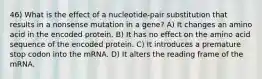 46) What is the effect of a nucleotide-pair substitution that results in a nonsense mutation in a gene? A) It changes an amino acid in the encoded protein. B) It has no effect on the amino acid sequence of the encoded protein. C) It introduces a premature stop codon into the mRNA. D) It alters the reading frame of the mRNA.