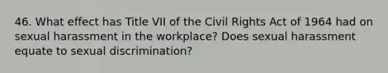 46. What effect has Title VII of the Civil Rights Act of 1964 had on sexual harassment in the workplace? Does sexual harassment equate to sexual discrimination?