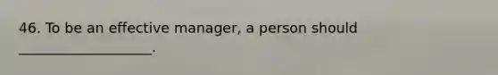 46. To be an effective manager, a person should ___________________.