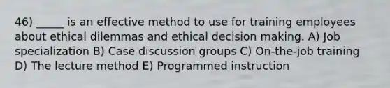 46) _____ is an effective method to use for training employees about ethical dilemmas and ethical decision making. A) Job specialization B) Case discussion groups C) On-the-job training D) The lecture method E) Programmed instruction