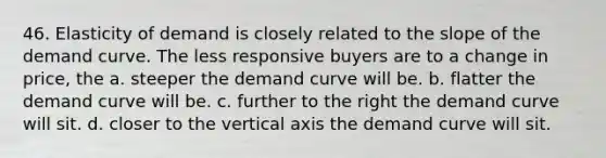 46. Elasticity of demand is closely related to the slope of the demand curve. The less responsive buyers are to a change in price, the a. steeper the demand curve will be. b. flatter the demand curve will be. c. further to the right the demand curve will sit. d. closer to the vertical axis the demand curve will sit.