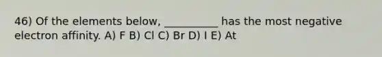 46) Of the elements below, __________ has the most negative electron affinity. A) F B) Cl C) Br D) I E) At