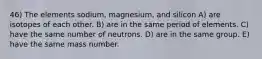 46) The elements sodium, magnesium, and silicon A) are isotopes of each other. B) are in the same period of elements. C) have the same number of neutrons. D) are in the same group. E) have the same mass number.