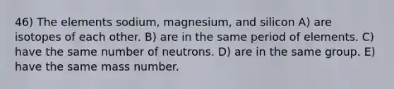 46) The elements sodium, magnesium, and silicon A) are isotopes of each other. B) are in the same period of elements. C) have the same number of neutrons. D) are in the same group. E) have the same mass number.