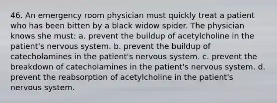 46. An emergency room physician must quickly treat a patient who has been bitten by a black widow spider. The physician knows she must: a. prevent the buildup of acetylcholine in the patient's nervous system. b. prevent the buildup of catecholamines in the patient's nervous system. c. prevent the breakdown of catecholamines in the patient's nervous system. d. prevent the reabsorption of acetylcholine in the patient's nervous system.