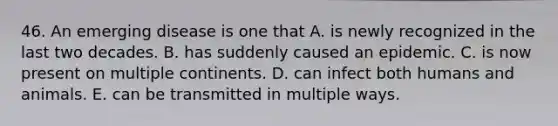 46. An emerging disease is one that A. is newly recognized in the last two decades. B. has suddenly caused an epidemic. C. is now present on multiple continents. D. can infect both humans and animals. E. can be transmitted in multiple ways.