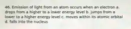 46. Emission of light from an atom occurs when an electron a. drops from a higher to a lower energy level b. jumps from a lower to a higher energy level c. moves within its atomic orbital d. falls into the nucleus