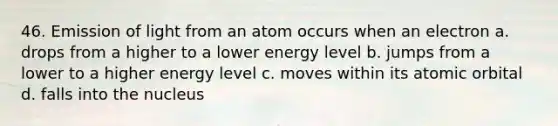 46. Emission of light from an atom occurs when an electron a. drops from a higher to a lower energy level b. jumps from a lower to a higher energy level c. moves within its atomic orbital d. falls into the nucleus