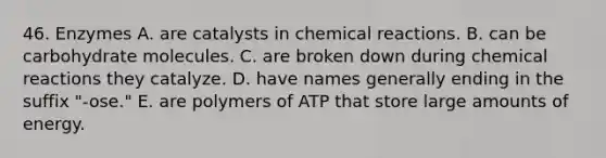 46. Enzymes A. are catalysts in chemical reactions. B. can be carbohydrate molecules. C. are broken down during chemical reactions they catalyze. D. have names generally ending in the suffix "-ose." E. are polymers of ATP that store large amounts of energy.