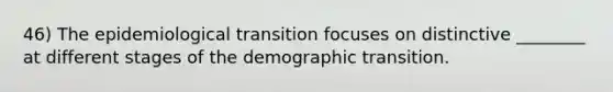 46) The epidemiological transition focuses on distinctive ________ at different stages of the demographic transition.