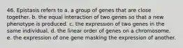 46. Epistasis refers to a. a group of genes that are close together. b. the equal interaction of two genes so that a new phenotype is produced. c. the expression of two genes in the same individual. d. the linear order of genes on a chromosome. e. the expression of one gene masking the expression of another.