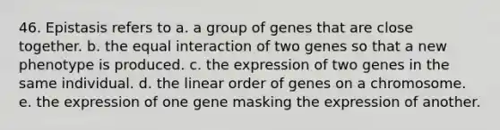 46. Epistasis refers to a. a group of genes that are close together. b. the equal interaction of two genes so that a new phenotype is produced. c. the expression of two genes in the same individual. d. the linear order of genes on a chromosome. e. the expression of one gene masking the expression of another.