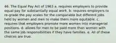 46. The Equal Pay Act of 1963 a. requires employers to provide equal pay for substantially equal work. b. requires employers to re-grade the pay scales for the comparable but different jobs held by women and men to make them more equitable. c. requires that employers promote more women into managerial positions. d. allows for men to be paid more than women with the same job responsibilities if they have families. e. All of these choices are true.