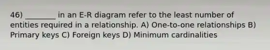 46) ________ in an E-R diagram refer to the least number of entities required in a relationship. A) One-to-one relationships B) Primary keys C) Foreign keys D) Minimum cardinalities