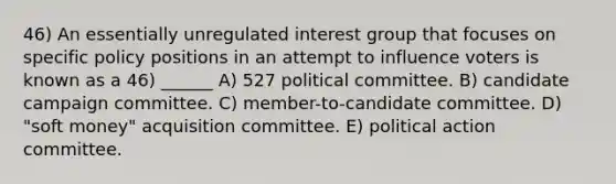 46) An essentially unregulated interest group that focuses on specific policy positions in an attempt to influence voters is known as a 46) ______ A) 527 political committee. B) candidate campaign committee. C) member-to-candidate committee. D) "soft money" acquisition committee. E) political action committee.