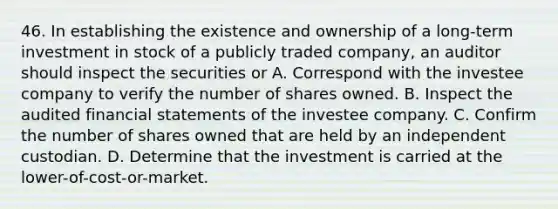 46. In establishing the existence and ownership of a long-term investment in stock of a publicly traded company, an auditor should inspect the securities or A. Correspond with the investee company to verify the number of shares owned. B. Inspect the audited financial statements of the investee company. C. Confirm the number of shares owned that are held by an independent custodian. D. Determine that the investment is carried at the lower-of-cost-or-market.