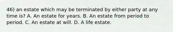 46) an estate which may be terminated by either party at any time is? A. An estate for years. B. An estate from period to period. C. An estate at will. D. A life estate.