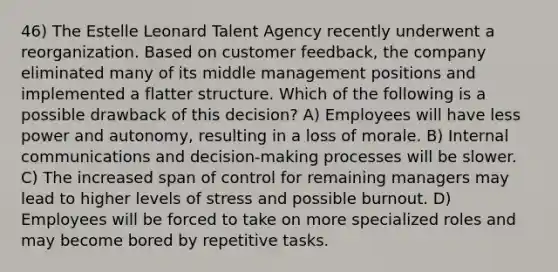 46) The Estelle Leonard Talent Agency recently underwent a reorganization. Based on customer feedback, the company eliminated many of its middle management positions and implemented a flatter structure. Which of the following is a possible drawback of this decision? A) Employees will have less power and autonomy, resulting in a loss of morale. B) Internal communications and decision-making processes will be slower. C) The increased span of control for remaining managers may lead to higher levels of stress and possible burnout. D) Employees will be forced to take on more specialized roles and may become bored by repetitive tasks.