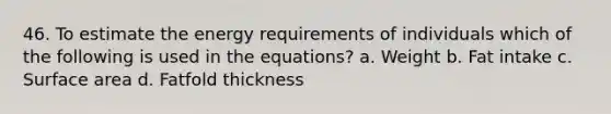 46. To estimate the energy requirements of individuals which of the following is used in the equations? a. Weight b. Fat intake c. Surface area d. Fatfold thickness