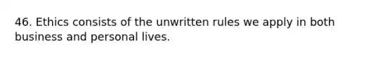 46. Ethics consists of the unwritten rules we apply in both business and personal lives.