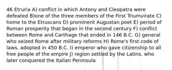 46 Etruria A) conflict in which Antony and Cleopatra were defeated B)one of the three members of the First Triumvirate C) home to the Etruscans D) prominent Augustan poet E) period of Roman prosperity that began in the second century F) conflict between Rome and Carthage that ended in 146 B.C. G) general who seized Rome after military reforms H) Rome's first code of laws, adopted in 450 B.C. I) emperor who gave citizenship to all free people of the empire J) region settled by the Latins, who later conquered the Italian Peninsula