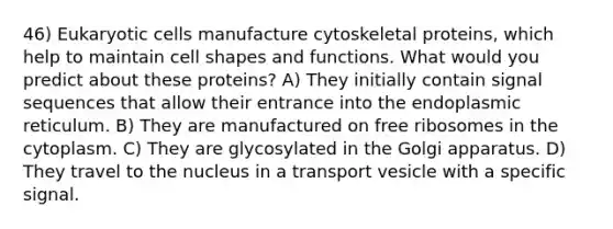 46) Eukaryotic cells manufacture cytoskeletal proteins, which help to maintain cell shapes and functions. What would you predict about these proteins? A) They initially contain signal sequences that allow their entrance into the endoplasmic reticulum. B) They are manufactured on free ribosomes in the cytoplasm. C) They are glycosylated in the Golgi apparatus. D) They travel to the nucleus in a transport vesicle with a specific signal.