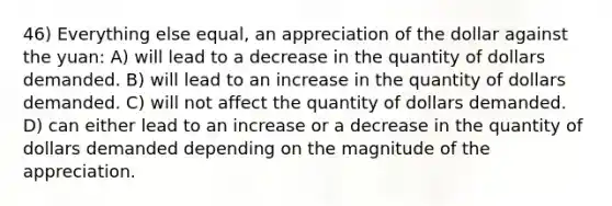 46) Everything else equal, an appreciation of the dollar against the yuan: A) will lead to a decrease in the quantity of dollars demanded. B) will lead to an increase in the quantity of dollars demanded. C) will not affect the quantity of dollars demanded. D) can either lead to an increase or a decrease in the quantity of dollars demanded depending on the magnitude of the appreciation.