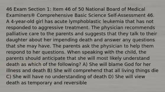 46 Exam Section 1: Item 46 of 50 National Board of Medical Examiners® Comprehensive Basic Science Self-Assessment 46. A 4-year-old girl has acute lymphoblastic leukemia that has not responded to aggressive treatment. The physician recommends palliative care to the parents and suggests that they talk to their daughter about her impending death and answer any questions that she may have. The parents ask the physician to help them respond to her questions. When speaking with the child, the parents should anticipate that she will most likely understand death as which of the following? A) She will blame God for her illness and death B) She will comprehend that all living things die C) She will have no understanding of death D) She will view death as temporary and reversible