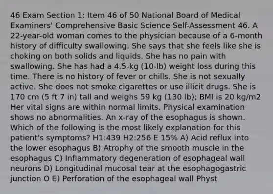 46 Exam Section 1: Item 46 of 50 National Board of Medical Examiners' Comprehensive Basic Science Self-Assessment 46. A 22-year-old woman comes to the physician because of a 6-month history of difficulty swallowing. She says that she feels like she is choking on both solids and liquids. She has no pain with swallowing. She has had a 4.5-kg (10-lb) weight loss during this time. There is no history of fever or chills. She is not sexually active. She does not smoke cigarettes or use illicit drugs. She is 170 cm (5 ft 7 in) tall and weighs 59 kg (130 lb); BMI is 20 kg/m2 Her vital signs are within normal limits. Physical examination shows no abnormalities. An x-ray of the esophagus is shown. Which of the following is the most likely explanation for this patient's symptoms? H1:439 H2:256 E 15% A) Acid reflux into the lower esophagus B) Atrophy of the smooth muscle in the esophagus C) Inflammatory degeneration of esophageal wall neurons D) Longitudinal mucosal tear at the esophagogastric junction O E) Perforation of the esophageal wall Physt