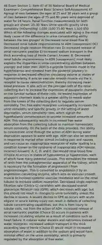 46 Exam Section 1: Item 47 of 50 National Board of Medical Examiners' Comprehensive Basic Science Self-Assessment 47. Agroup of men between the ages of 25 and 30 years and a group of men between the ages of 75 and 80 years were deprived of water for 24 hours. Renal function measurements for both groups are shown: 25-30 Years Urine specific gravity Urine osmolality (mOsmol/kg) 1.030 1100 75-80 Years 1.020 850 Which of the following changes associated with aging is the most likely cause of the difference in urine concentrating ability between the two groups? A) Decreased renal blood flow B) Decreased renal tubule responsiveness to ADH (vasopressin) OC) Decreased single nephron filtration rate D) Increased release of atrial natriuretic peptide E) Increased sodium transport in the thick ascending loop of Henle Correct Answer: B. Decreased renal tubule responsiveness to ADH (vasopressin) most likely explains the disparities in urine concentrating abilities between younger and older men. ADH is a peptide hormone made in the hypothalamus and released from the posterior pituitary in response to decreased effective circulating volume or states of hyperosmolarity. It acts on vascular smooth muscle via the V, receptor to cause vasoconstriction, thereby increasing mean blood pressure. It also acts on the principal cells of the renal collecting duct to increase the expression of aquaporin channels on the luminal surface of these cells. Increased expression of aquaporin channels leads to a greater ability to resorb water from the lumen of the collecting duct to regulate serum osmolality. This free water resorption consequently increases the urine osmolality and specific gravity. In the setting of water deprivation, serum osmolality rises, which signals the hypothalamic osmoreceptors to secrete increased amounts of ADH. This subsequently results in increased free water absorption from the collecting tubule to maintain homeostatic serum osmolality. On the basis of the data provided, this ability to concentrate urine through the action of ADH during water deprivation appears to wane with age. ADH can also be secreted in response to myriad other stimuli including pain and nausea and can cause an inappropriate resorption of water leading to a condition known as the syndrome of inappropriate ADH release. Incorrect Answers: A, C, D, and E. Decreased renal blood flow (Choice A) occurs in states of hypovolemia or hypotension, each of which have many potential causes. This stimulates the release of renin from the juxtaglomerular apparatus of the kidney, which is necessary for the formation of angiotensin I from angiotensinogen. This is converted to angiotensin II by an angiotensin-converting enzyme, which acts on vascular smooth muscle to increase systemic vascular resistance and on the renal tubules to increase sodium resorption. Decreased single nephron filtration rate (Choice C) correlates with decreased overall glomerular filtration rate (GFR), which decreases with age, but this should not result in changes to urine osmolality unless the decline is severe. A severe decline in GFR as occurs with acute oliguric or anuric kidney injury can result in defects of collecting tubule concentrating capabilities, but this is from injury to tubular cells, not from the action of ADH. Increased release of atrial natriuretic peptide (Choice D) occurs in patients with increased circulating volume as a result of conditions such as heart failure. It induces water diuresis and natriuresis instead of water resorption. Increased sodium transport in the thick ascending loop of Henle (Choice E) would result in increased absorption of water in addition to the sodium and would have minimal effect on the urine osmolality, which is primarily regulated by the absorption of free water.