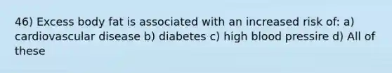 46) Excess body fat is associated with an increased risk of: a) cardiovascular disease b) diabetes c) high blood pressire d) All of these