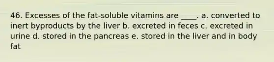 46. Excesses of the fat-soluble vitamins are ____. a. converted to inert byproducts by the liver b. excreted in feces c. excreted in urine d. stored in the pancreas e. stored in the liver and in body fat