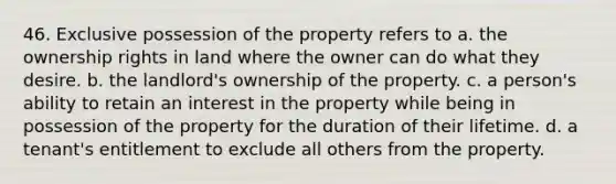 46. Exclusive possession of the property refers to a. the ownership rights in land where the owner can do what they desire. b. the landlord's ownership of the property. c. a person's ability to retain an interest in the property while being in possession of the property for the duration of their lifetime. d. a tenant's entitlement to exclude all others from the property.