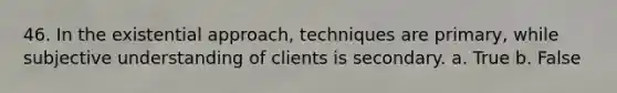 46. In the existential approach, techniques are primary, while subjective understanding of clients is secondary. a. True b. False