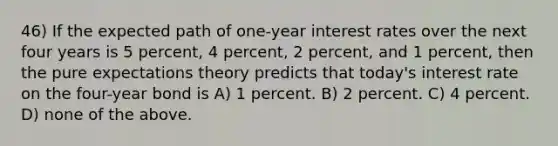 46) If the expected path of one-year interest rates over the next four years is 5 percent, 4 percent, 2 percent, and 1 percent, then the pure expectations theory predicts that today's interest rate on the four-year bond is A) 1 percent. B) 2 percent. C) 4 percent. D) none of the above.