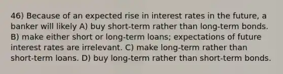 46) Because of an expected rise in interest rates in the future, a banker will likely A) buy short-term rather than long-term bonds. B) make either short or long-term loans; expectations of future interest rates are irrelevant. C) make long-term rather than short-term loans. D) buy long-term rather than short-term bonds.